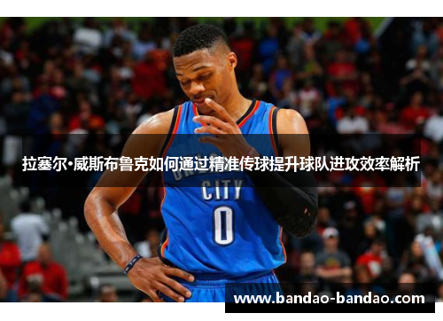 拉塞尔·威斯布鲁克如何通过精准传球提升球队进攻效率解析