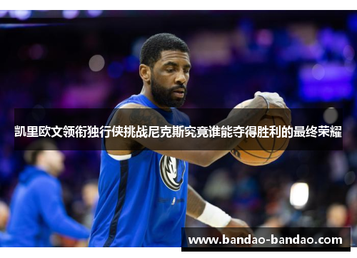 凯里欧文领衔独行侠挑战尼克斯究竟谁能夺得胜利的最终荣耀