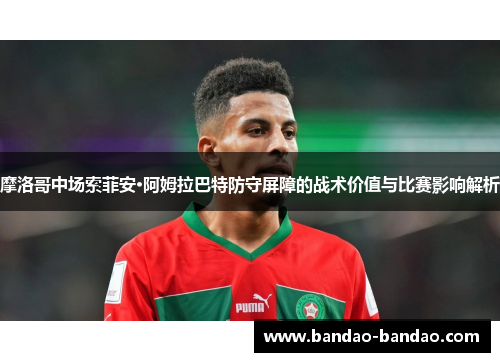 摩洛哥中场索菲安·阿姆拉巴特防守屏障的战术价值与比赛影响解析