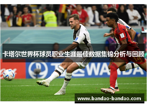 卡塔尔世界杯球员职业生涯最佳数据集锦分析与回顾
