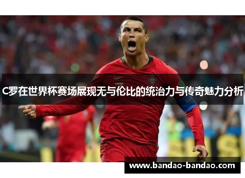C罗在世界杯赛场展现无与伦比的统治力与传奇魅力分析