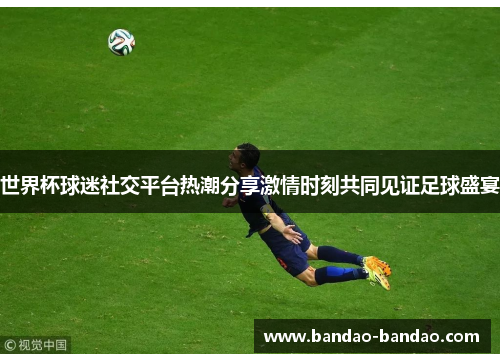 世界杯球迷社交平台热潮分享激情时刻共同见证足球盛宴