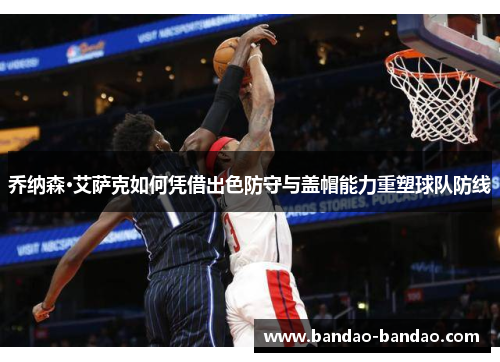 乔纳森·艾萨克如何凭借出色防守与盖帽能力重塑球队防线