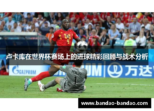 卢卡库在世界杯赛场上的进球精彩回顾与战术分析