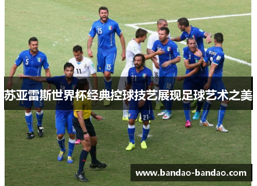 苏亚雷斯世界杯经典控球技艺展现足球艺术之美
