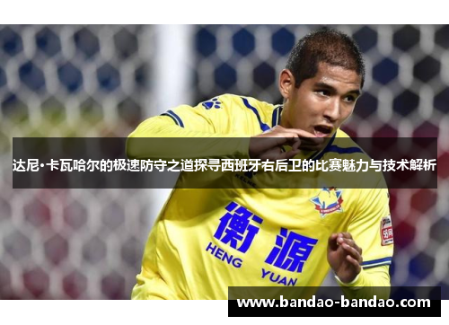 达尼·卡瓦哈尔的极速防守之道探寻西班牙右后卫的比赛魅力与技术解析