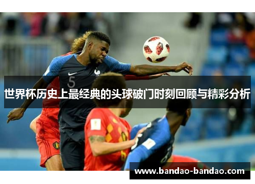 世界杯历史上最经典的头球破门时刻回顾与精彩分析
