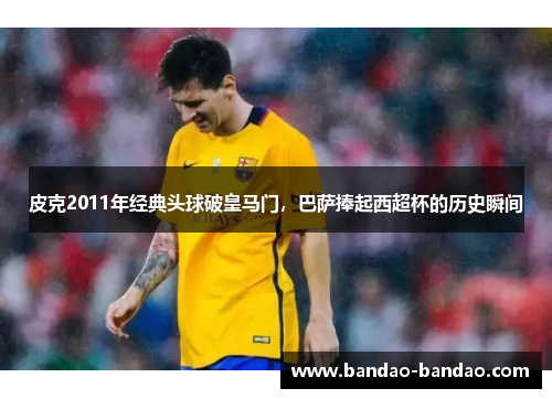 皮克2011年经典头球破皇马门，巴萨捧起西超杯的历史瞬间