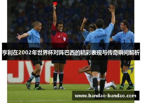 亨利在2002年世界杯对阵巴西的精彩表现与传奇瞬间解析