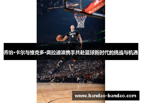 乔治·卡尔与维克多·奥拉迪波携手共赴篮球新时代的挑战与机遇
