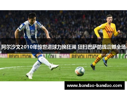 阿尔沙文2010年惊世进球力挽狂澜 狂扫巴萨防线震撼全场