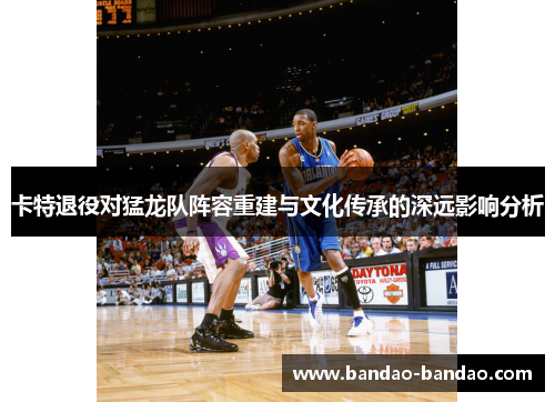 卡特退役对猛龙队阵容重建与文化传承的深远影响分析