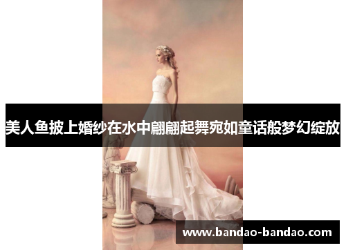 美人鱼披上婚纱在水中翩翩起舞宛如童话般梦幻绽放