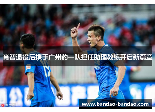 肖智退役后携手广州豹一队担任助理教练开启新篇章