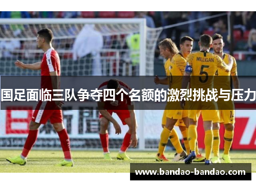 国足面临三队争夺四个名额的激烈挑战与压力