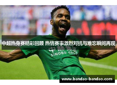 中超热身赛精彩回顾 热情赛事激烈对抗与难忘瞬间再现