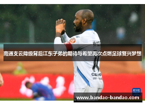 南通支云降级背后江东子弟的期待与希望再次点燃足球复兴梦想