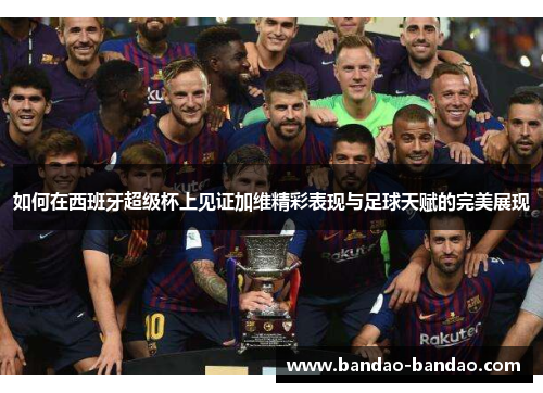 如何在西班牙超级杯上见证加维精彩表现与足球天赋的完美展现
