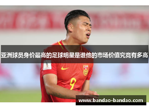 亚洲球员身价最高的足球明星是谁他的市场价值究竟有多高