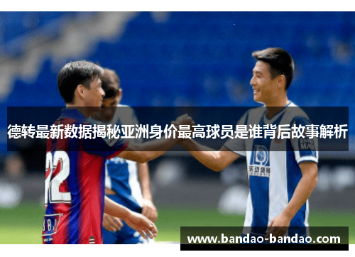 德转最新数据揭秘亚洲身价最高球员是谁背后故事解析
