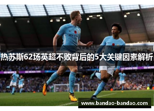 热苏斯62场英超不败背后的5大关键因素解析