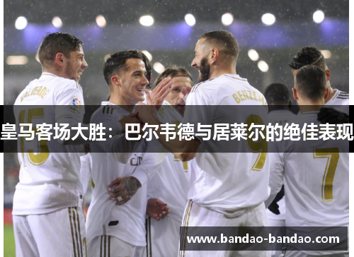 皇马客场大胜：巴尔韦德与居莱尔的绝佳表现
