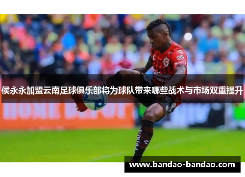 侯永永加盟云南足球俱乐部将为球队带来哪些战术与市场双重提升