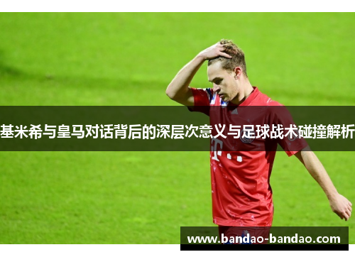 基米希与皇马对话背后的深层次意义与足球战术碰撞解析