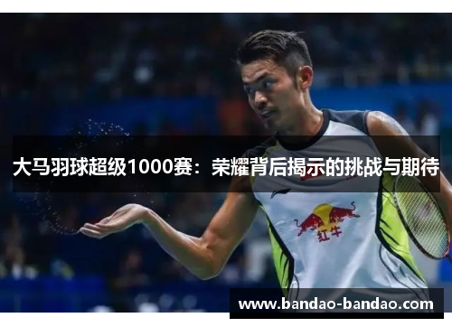 大马羽球超级1000赛：荣耀背后揭示的挑战与期待
