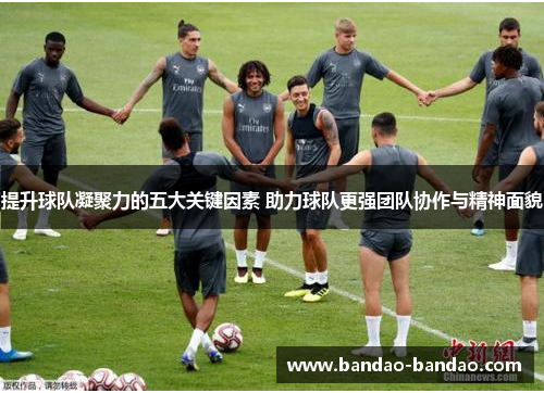 提升球队凝聚力的五大关键因素 助力球队更强团队协作与精神面貌