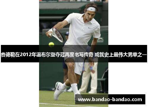 费德勒在2012年温布尔登夺冠再度书写传奇 成就史上最伟大男单之一
