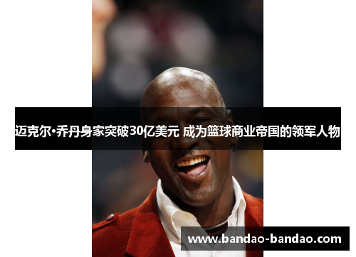 迈克尔·乔丹身家突破30亿美元 成为篮球商业帝国的领军人物