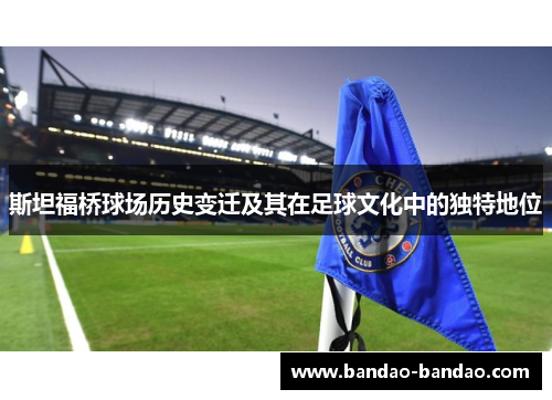 斯坦福桥球场历史变迁及其在足球文化中的独特地位