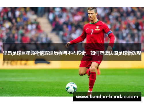 里昂足球巨星领衔的辉煌历程与不朽传奇，如何塑造法国足球新辉煌
