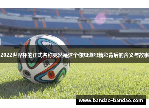 2022世界杯的正式名称竟然是这个你知道吗精彩背后的含义与故事