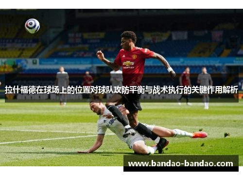 拉什福德在球场上的位置对球队攻防平衡与战术执行的关键作用解析